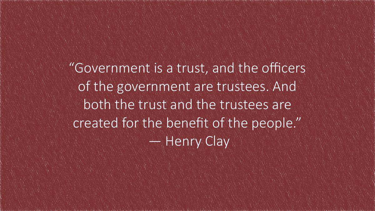 “Government is a trust, and the officers
of the government are trustees. And
both the trust and the trustees are
created for the benefit of the people.” ― Henry Clay