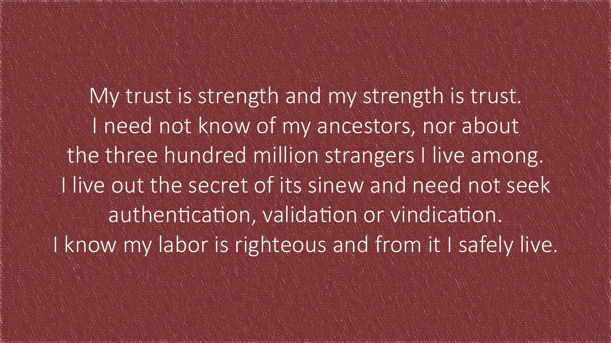 My trust is strength and my strength is trust. I need not know of my ancestors, nor about the three hundred million strangers I live among. I live out the secret of its sinew and need not seek 
authentication, validation or vindication. I know my labor is righteous and from it I safely live.