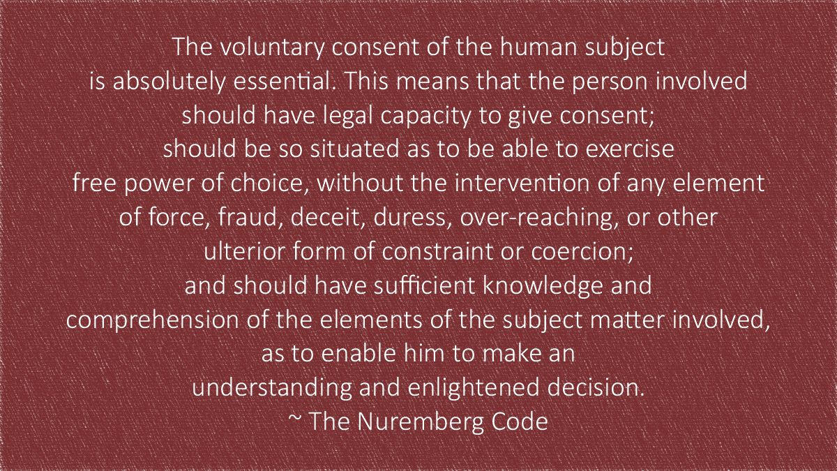 The voluntary consent of the human subject is absolutely essential. This means that the person involved should have legal capacity to give consent; should be so situated as to be able to exercise free power of choice, without the intervention of any element of force, fraud, deceit, duress, over-reaching, or other ulterior form of constraint or coercion; and should have sufficient knowledge and comprehension of the elements of the subject matter involved, as to enable him to make an understanding and enlightened decision. ~ The Nuremberg Code